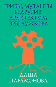 ГРИБЫ, МУТАНТЫ И ДРУГИЕ: АРХИТЕКТУРА ЭРЫ ЛУЖКОВА ​ ДАША ПАРАМОНОВА