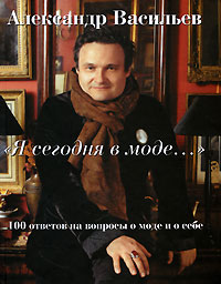 Очень хочу книгу: Александр Васильев "Я сегодня в моде..." 100 ответов на вопросы о моде и о себе